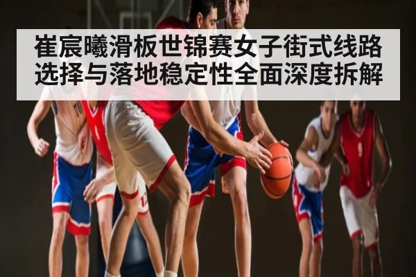 崔宸曦滑板世锦赛女子街式线路选择与落地稳定性全面深度拆解