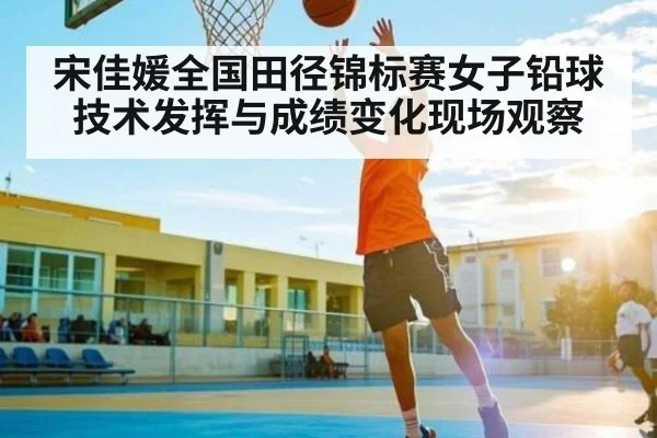 宋佳媛全国田径锦标赛女子铅球技术发挥与成绩变化现场观察