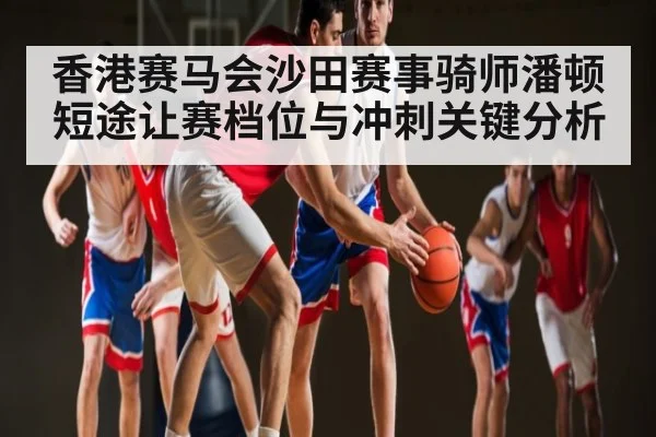 香港赛马会沙田赛事骑师潘顿短途让赛档位与冲刺关键分析