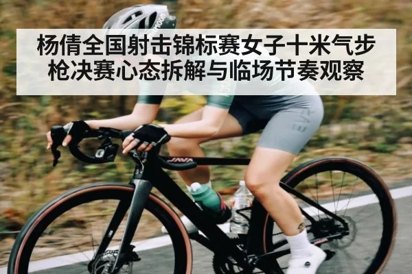 杨倩全国射击锦标赛女子十米气步枪决赛心态拆解与临场节奏观察